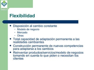 Flexibilidad Disposición al cambio constante Modelo de negocio Mercado Otras Total capacidad de adaptación permanente a las realidades cambiantes Construcción permanente de nuevas competencias para adaptarse a los cambios Reinventar productos/servicios/modelo de negocios tomando en cuenta lo que piden o necesitan los clientes 