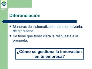 Diferenciación Maneras de sistematizarla, de internalizarla, de ejecutarla Se tiene que tener clara la respuesta a la pregunta: ¿Cómo se gestiona la innovación  en tu empresa? 