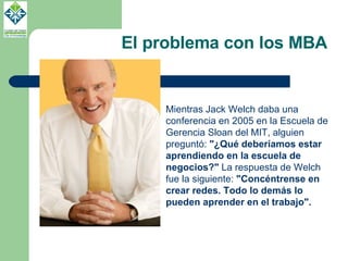 El problema con los MBA Mientras Jack Welch daba una conferencia en 2005 en la Escuela de Gerencia Sloan del MIT, alguien preguntó:  "¿Qué deberíamos estar aprendiendo en la escuela de negocios?"  La respuesta de Welch fue la siguiente:  "Concéntrense en crear redes. Todo lo demás lo pueden aprender en el trabajo".   
