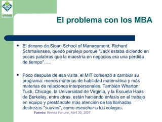 El problema con los MBA El decano de Sloan School of Management, Richard Schmalensee, quedó perplejo porque "Jack estaba diciendo en pocas palabras que la maestría en negocios era una pérdida de tiempo"….. Poco después de esa visita, el MIT comenzó a cambiar su programa: menos materias de habilidad matemática y más materias de relaciones interpersonales. También Wharton, Tuck, Chicago, la Universidad de Virginia, y la Escuela Haas de Berkeley, entre otras, están haciendo énfasis en el trabajo en equipo y prestándole más atención de las llamadas destrezas "suaves", como escuchar a los colegas.  Fuente:  Revista   Fortune, Abril 30, 2007  