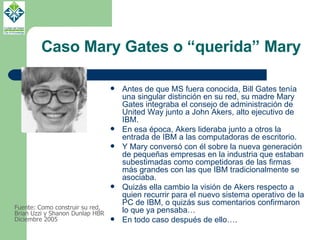 Caso Mary Gates o “querida” Mary Antes de que MS fuera conocida, Bill Gates tenía una singular distinción en su red, su madre Mary Gates integraba el consejo de administración de United Way junto a John Akers, alto ejecutivo de IBM.  En esa época, Akers lideraba junto a otros la entrada de IBM a las computadoras de escritorio. Y Mary conversó con él sobre la nueva generación de pequeñas empresas en la industria que estaban subestimadas como competidoras de las firmas más grandes con las que IBM tradicionalmente se asociaba. Quizás ella cambio la visión de Akers respecto a quien recurrir para el nuevo sistema operativo de la PC de IBM, o quizás sus comentarios confirmaron lo que ya pensaba… En todo caso después de ello…. Fuente: Como construir su red, Brian Uzzi y Shanon Dunlap HBR Diciembre 2005 