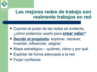 Las mejores redes de trabajo son realmente trabajos en red Cuando el poder de las redes es evidente, ¿cómo podemos usarlo para  crear valor ? Decidir el propósito : explorar, resolver, inventar, influenciar, asignar Mapa estratégico – quiénes, cómo y por qué Explotar de forma adecuada a la red Forjar confianza 