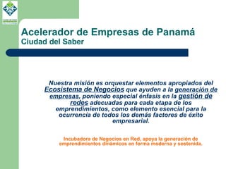 Acelerador de Empresas de Panamá Ciudad del Saber Nuestra misión es orquestar elementos apropiados del  Ecosistema de Negocios  que ayuden a la  generación de empresas , poniendo especial énfasis en la  gestión de redes  adecuadas para cada etapa de los emprendimientos, como elemento esencial para la ocurrencia de todos los demás factores de éxito empresarial. Incubadora de Negocios en Red, apoya la generación de emprendimientos dinámicos en forma moderna y sostenida. 