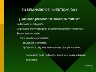 EN SEMINARIO DE INVESTIGACIÓN I ¿Qué debo presentar al finalizar la materia? Un tema de investigación Un proyecto de investigación de aproximadamente 40 páginas. Sus contenidos serán: Para el enfoque positivista: a) Capítulo I completo. b) Capítulo II; algunos antecedentes (dos por variable);  declaración de la (s) teorías) sobre la(s) cual(es) basará  su estudio. 