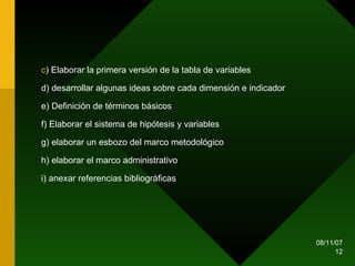c ) Elaborar la primera versión de la tabla de variables d) desarrollar algunas ideas sobre cada dimensión e indicador e) Definición de términos básicos f) Elaborar el sistema de hipótesis y variables g) elaborar un esbozo del marco metodológico  h) elaborar el marco administrativo i) anexar referencias bibliográficas 