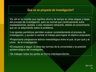 Qué es un proyecto de investigación? Es útil en la medida que significa ahorro de tiempo en otras etapas o fases del proceso de investigación, pero es normal que continuamente sufra readaptaciones, ajustes, o sea necesario rehacerlo, debido al conocimiento que se va adquiriendo sobre el problema. Los ajustes periódicos permiten evaluar constantemente el proceso de investigación, y ayudan a centrar el trabajo para lograr el objetivo propuesto. Proporciona congruencia teórico metodológica entre el  qué , el  por qué  y el  cómo  de la investigación. El esquema a seguir, lo dicta las normas de la universidad y la posición epistemológica del investigador. Se trabajan todas las partes en forma interdependiente. 