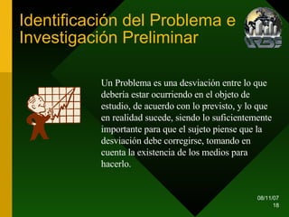 Identificación del Problema e Investigación Preliminar Un Problema es una desviación entre lo que debería estar ocurriendo en el objeto de estudio, de acuerdo con lo previsto, y lo que en realidad sucede, siendo lo suficientemente importante para que el sujeto piense que la desviación debe corregirse, tomando en cuenta la existencia de los medios para hacerlo.  