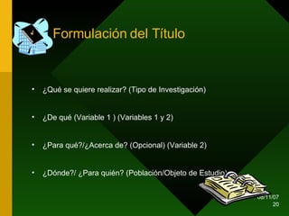 Formulación del Título ¿Qué se quiere realizar? (Tipo de Investigación) ¿De qué (Variable 1 ) (Variables 1 y 2) ¿Para qué?/¿Acerca de? (Opcional) (Variable 2) ¿Dónde?/ ¿Para quién? (Población/Objeto de Estudio)  