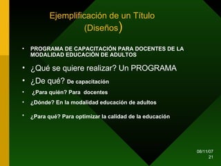 Ejemplificación de un Título  (Diseños ) PROGRAMA DE CAPACITACIÓN PARA DOCENTES DE LA MODALIDAD EDUCACIÓN DE ADULTOS  ¿Qué se quiere realizar? Un PROGRAMA ¿De qué?  De capacitación ¿Para quién? Para  docentes ¿Dónde? En la modalidad educación de adultos ¿Para qué? Para optimizar la calidad de la educación   