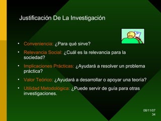 Justificación De La Investigación   Conveniencia:  ¿Para qué sirve? Relevancia Social:  ¿Cuál es la relevancia para la sociedad?  Implicaciones Prácticas:  ¿Ayudará a resolver un problema práctica? Valor Teórico:  ¿Ayudará a desarrollar o apoyar una teoría? Utilidad Metodológica:  ¿Puede servir de guía para otras investigaciones. 