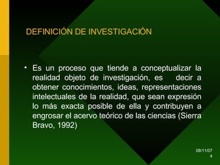 DEFINICIÓN DE INVESTIGACIÓN Es un proceso que tiende a conceptualizar la realidad objeto de investigación, es  decir a obtener conocimientos, ideas, representaciones intelectuales de la realidad, que sean expresión lo más exacta posible de ella y contribuyen a engrosar el acervo teórico de las ciencias (Sierra Bravo, 1992) 