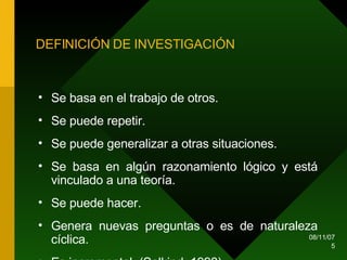 DEFINICIÓN DE INVESTIGACIÓN Se basa en el trabajo de otros. Se puede repetir. Se puede generalizar a otras situaciones. Se basa en algún razonamiento lógico y está vinculado a una teoría. Se puede hacer. Genera nuevas preguntas o es de naturaleza cíclica. Es incremental. (Salkind, 1998) 