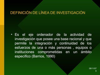 DEFINICIÓN DE LÍNEA DE INVESTIGACIÓN Es el eje ordenador de la actividad de investigación que posee una base racional y que permite la integración y continuidad de los esfuerzos de una o más personas , equipos o instituciones comprometidas en un ámbito específico (Barrios, 1990)  