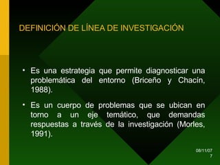 DEFINICIÓN DE LÍNEA DE INVESTIGACIÓN Es una estrategia que permite diagnosticar una problemática del entorno (Briceño y Chacín, 1988). Es un cuerpo de problemas que se ubican en torno a un eje temático, que demandas respuestas a través de la investigación (Morles, 1991). 