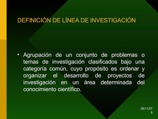 DEFINICIÓN DE LÍNEA DE INVESTIGACIÓN Agrupación de un conjunto de problemas o temas de investigación clasificados bajo una categoría común, cuyo propósito es ordenar y organizar el desarrollo de proyectos de investigación en un área determinada del conocimiento científico.  