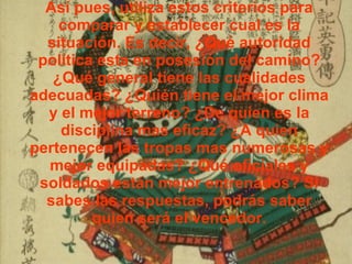 Así pues, utiliza estos criterios para comparar y establecer cual es la situación. Es decir, ¿Qué autoridad política esta en posesión del camino? ¿Qué general tiene las cualidades adecuadas? ¿Quién tiene el mejor clima y el mejor terreno? ¿De quien es la disciplina mas eficaz? ¿A quien pertenecen las tropas mas numerosas y mejor equipadas? ¿Qué oficiales y soldados están mejor entrenados? Si sabes las respuestas, podrás saber quien será el vencedor. 