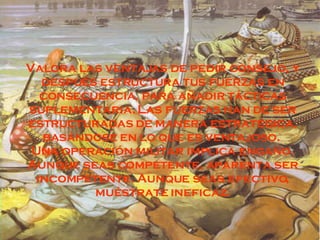 Valora las ventajas de pedir consejo, y después estructura tus fuerzas en consecuencia, para añadir tácticas suplementaria. Las fuerzas han de ser estructuradas de manera estratégica, basándose en lo que es ventajoso.  Una operación militar implica engaño. Aunque seas competente, aparenta ser incompetente. Aunque seas efectivo, muéstrate ineficaz. 