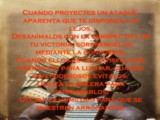 Cuando proyectes un ataque, aparenta que te dispones a ir lejos. Desanímalos con la perspectiva de tu victoria, sorpréndelos mediante la confusión. Cuando ellos están satisfechos, prepárate para luchar, cuando son poderosos evítalos. Utiliza la cólera para confundirlos. Utiliza la humildad para que se muestren arrogantes. 