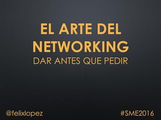 EL ARTE DEL
NETWORKING
DAR ANTES QUE PEDIR
@felixlopez #SME2016
 