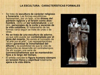 LA ESCULTURA:  CARACTERÍSTICAS FORMALES Se trata de  escultura de carácter religioso y funerario . Las formas escultóricas representan, por un lado, a los  dioses del panteón egipcio y al faraón como dios-hombre , como un  ser sobrenatural , y por otro,  personajes de la corte y escenas de la vida cotidiana . El tratamiento de las formas varía según se trate de unas o de otras.  No se trata de una escultura de adorno , ya que sólo puede ser  contemplada por el alma del muerto .  No existe el concepto de &quot;el arte por el arte&quot;. Las representaciones deben  garantizar la inmortalidad del difunto  y la posibilidad de que la vida de ultratumba se desarrolle sin contratiempos. De ahí surgen una serie de  convencionalismos que se mantendrán fijos a lo largo del tiempo. El artista concibe la  figura humana siempre en tensión física y espiritual  totalmente  ajena a la vida diaria. 