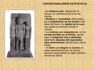 CONVENCIONALISMOS ESTÉTICOS (II) La estatua-cubo : adaptación al bloque, sin salientes para evitar las roturas.  Simetría   y  frontalidad.  Reforzadas por la  disposición de los brazos  a los lados del torso y la  rigidez   de la nuca , que sujeta en posición central la cabeza .  Los  rostros son inexpresivos , con la  mirada perdida en el infinito , dando lugar a  imágenes frías y distantes , totalmente  alejadas del espectador .  Ojos almendrados . Mirada alta y fija al frente. El  dolor y la alegría no existen  en estas representaciones, las figuras parecen sorprendidas en algún desfile o ceremonia oficial. 