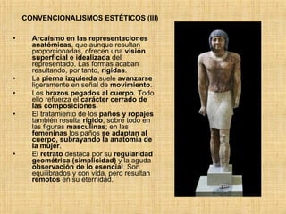 Arcaísmo en las representaciones anatómicas , que aunque resultan proporcionadas, ofrecen una  visión superficial e idealizada  del representado. Las formas acaban resultando, por tanto,  rígidas .  La  pierna izquierda  suele  avanzarse  ligeramente en señal de  movimiento .  Los  brazos pegados al cuerpo . Todo ello refuerza el  carácter cerrado de las composiciones . El tratamiento de los  paños y ropajes  también resulta  rígido , sobre todo en las figuras  masculinas ; en las  femeninas  los paños  se adaptan al cuerpo, subrayando la anatomía de la mujer . El  retrato  destaca por su  regularidad geométrica (simplicidad)  y la aguda  observación de lo esencial . Son equilibrados y con vida, pero resultan  remotos  en su eternidad.  CONVENCIONALISMOS ESTÉTICOS (III) 