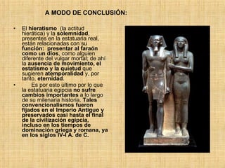 El  hieratismo   (la actitud hierática) y la  solemnidad , presentes en la estatuaria real, están relacionadas con su  función:   presentar al faraón como un dios , como alguien diferente del vulgar mortal; de ahí la  ausencia de movimiento, el estatismo y la quietud  que sugieren  atemporalidad  y, por tanto,  eternidad . Es por esto último por lo que la estatuaria egipcia  no sufre cambios importantes  a lo largo de su milenaria historia.  Tales convencionalismos fueron fijados en el Imperio Antiguo y preservados casi hasta el final de la civilización egipcia, incluso en los tiempos de dominación griega y romana, ya en los siglos IV-I A. de C.   A MODO DE CONCLUSIÓN: 