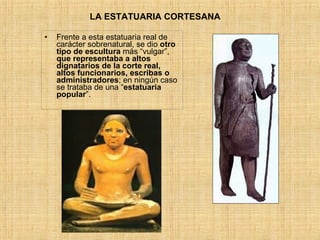 LA ESTATUARIA CORTESANA  Frente a esta estatuaria real de carácter sobrenatural, se dio  otro tipo de escultura  más “vulgar”,  que representaba a altos dignatarios de la corte real, altos funcionarios, escribas o administradores ; en ningún caso se trataba de una “ estatuaria popular ”. 