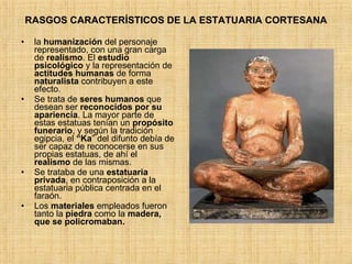 RASGOS CARACTERÍSTICOS DE LA ESTATUARIA CORTESANA la  humanización  del personaje representado, con una gran carga de  realismo . El  estudio   psicológico  y la representación de  actitudes humanas  de forma  naturalista  contribuyen a este efecto. Se trata de  seres humanos  que desean ser  reconocidos por su apariencia . La mayor parte de estas estatuas tenían un  propósito   funerario , y según la tradición egipcia, el  “Ka ” del difunto debía de ser capaz de reconocerse en sus propias estatuas, de ahí el  realismo  de las mismas. Se trataba de una  estatuaria privada , en contraposición a la estatuaria pública centrada en el faraón. Los  materiales  empleados fueron tanto la  piedra  como la  madera, que se policromaban. 