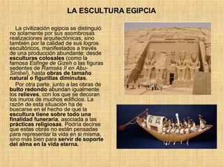 LA ESCULTURA EGIPCIA La civilización egipcia se distinguió no solamente por sus asombrosas realizaciones arquitectónicas, sino también por la calidad de sus logros escultóricos, manifestados a través de una producción abundante: desde  esculturas colosales  (como la famosa  Esfinge de Gizeh  o las figuras sedentes de  Ramsés II en Abu-Simbel ), hasta  obras de tamaño natural o figurillas diminutas .  Por otra parte, junto a las obras de  bulto redondo  abundan igualmente los  relieves , con los que se decoran los muros de muchos edificios. La razón de esta situación ha de buscarse en el hecho de que la  escultura tiene sobre todo una finalidad funeraria , asociada a las  prácticas religiosas . Podría decirse que estas obras no están pensadas para representar la vida en si misma, sino más bien para  servir de soporte del alma en la vida eterna.   