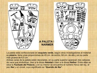 LA PALETA DE NARMER La paleta está confeccionada en  esquisto verde , según otros investigadores el material es  pizarra , tiene unas proporciones de 45 cm. de ancho, 64 cm. de alto y en su parte más gruesa de 6.5 cm. Ambas caras de la paleta están decoradas, en su parte superior aparecen dos cabezas de vaca que simbolizan, bien a la diosa  Hatubat  o bien a la diosa  Hathor . Entre ellas se sitúa la  Fachada del Palacio , y en su interior se encuentra el nombre  Horus  del rey, el pez  Nar  y un cincel, cuyo significado es “ Querido de Nar ”. 