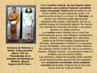 Casi a  tamaño natural ,  las dos figuras están separadas, pero podrían haberse concebido como una pareja .  Nefret  está envuelta en una túnica ceñida, la mano izquierda oculta, y la derecha entre el pecho y el codo. En  Rahotep , en cambio, los miembros están ligeramente separados del cuerpo y del asiento, que es un sencillo bloque sin decoración alguna. Se marcan con claridad los músculos del brazo, y los dedos aprietan un objeto cilíndrico.  Los  rostros  están tratados de un modo tan individualizado que es casi obligado considerarlos como retratos. Los  cuerpos  son volúmenes plásticos de formas amplias (angulosas en Rahotep, redondeadas en Nefret) y no apuradas en pos del detalle, como para no restar interés a las cabezas, donde el afán de vida se concentra y expresa. Rasgos arcaicos, no superados hasta la V dinastía, son los anchos tobillos.  Los nombres y títulos de la pareja están inscritos en las losas de piedra que forman los respaldos. Son  esculturas concebidas como estatuas incluidas en la roca . Ninguna de las dos está hecha para ser vista por detrás.  Estatuas de Rahotep y Nefret. Caliza pintada. Altura, 120 cm. Procedentes de la mastaba de Rahotep en Meidum. Museo Egipcio de El Cairo.  