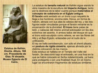 Estatua de Kefrén. Diorita. Altura, 168 cm. Procedente de Giza. IV dinastía. Museo Egipcio de El Cairo.  La estatua de  tamaño natural  de Kefrén sigue siendo la obra maestra de la escultura del  Imperio Antiguo , tanto por la destreza de la labor cuanto porque  materializa el concepto de soberanía en el Egipto antiguo .  El faraón  está sentado en un trono cuyo respaldo le llega a los hombros; encima éste, Horus, en forma de halcón, abraza con sus alas la cabeza del rey, y las dos figuras están vinculadas porque el faraón reinante es la encarnación de la divinidad.  El trono  tiene patas de león, y cabezas del mismo animal sobresalen en los dos extremos del asiento. A ambos lados del bloque en que el trono está esculpido como relieve, se ven las flores del Alto y el Bajo Egipto, enlazadas por el nudo de la unificación.  El rey se halla semidesnudo, con sólo el  shenti  plisado, en  postura de rígida simetría , apenas aliviada por la distinta colocación de las manos.  Esta estatua se hallaba en el Templo del Valle del faraón. Se descubrió bajo el enlosado, en una fosa en la que se había colocado en fecha indeterminada, ya fuera para protegerla o con una finalidad ritual. En el mismo lugar se encontraron fragmentos de estatuas similares.  