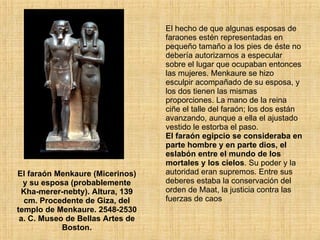 El faraón Menkaure (Micerinos) y su esposa (probablemente Kha-merer-nebty). Altura, 139 cm. Procedente de Giza, del templo de Menkaure. 2548-2530 a. C. Museo de Bellas Artes de Boston. El hecho de que algunas esposas de faraones estén representadas en pequeño tamaño a los pies de éste no debería autorizarnos a especular sobre el lugar que ocupaban entonces las mujeres. Menkaure se hizo esculpir acompañado de su esposa, y los dos tienen las mismas proporciones. La mano de la reina ciñe el talle del faraón; los dos están avanzando, aunque a ella el ajustado vestido le estorba el paso.  El faraón egipcio se consideraba en parte hombre y en parte dios, el eslabón entre el mundo de los mortales y los cielos . Su poder y la autoridad eran supremos. Entre sus deberes estaba la conservación del orden de Maat, la justicia contra las fuerzas de caos 