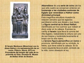 El faraón Menkaure (Micerinos) con la diosa Hathor y la representación de un nomo. Pizarra. Altura, 83'5 cm. Procedente del templo del valle de su pirámide en Giza. Dinastía IV. Museo de Bellas Artes de Boston.  Altorrelieve  de una  serie de ocho  (de los que sólo cuatro se conservan enteros) en  homenaje a las ciudades-cantones de Egipto que veneraban a Hathor como divinidad principal .  Esta magnífica escultura muestra la relación cercana que los egipcios percibieron entre sus dioses y sus reyes. La  figura central es la diosa Hathor , identificada por los cuernos que rodean el disco solar en la cabeza. Expresa su cariño al  faraón  (que lleva la corona del Alto Egipto), rodeándole la cintura con uno de sus brazos y tocándole levemente el brazo con la otra mano.  La  tercera figura personifica un nomo  o provincia, identificado por su símbolo, la liebre, que tiene sobre la cabeza. En la mano izquierda lleva el ankh, símbolo de la vida, como obsequio al rey.  