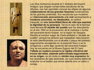 Los ritos mortuorios durante la V dinastía del Imperio Antiguo, que exigían conservarlas esculturas de los difuntos, nos han permitido conocer las efigies de algunos  colaboradores de los grandes faraones  constructores de las grandes pirámides. Son esculturas que muestran un  intencionado acercamiento a lo   real  representando a  hombres concretos ,  no idealizados , en actitud tranquila, en  una inmovilidad lleno de vida que expresa la dignidad de su jerarquía . Tal es el caso de la famosa obra llamada  El alcalde del pueblo  que fue descubierta en el año 1860 en la excavación de la mastaba o tumba del sacerdote-lector Kaaper, en la región de Saqqara. Recibió el nombre vulgar de Cheik-al-Beled o &quot;alcalde de pueblo&quot;, porque los obreros que trabajaban reaccionaron al verla identificándola con el alcalde o jaique del poblado, seguramente semejantes en el parecido físico o en la arrogancia y porte algo opulenta del sacerdote Kaaper. Hoy se encuentra en el Museo Egipcio del El Cairo. Tallada en madera conserva la rigidez cilíndrica del tronco del árbol, estando policromada seguramente en su origen , es sin duda un  retrato muy expresivo  de los caracteres de este sacerdote, en cuya diestra debió de empuñar no el bastón que ahora ostenta sino un sistro o sonaja.     