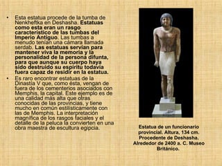 Estatua de un funcionario provincial. Altura, 134 cm. Procedente de Deshasha. Alrededor de 2400 a. C. Museo Británico.   Esta estatua procede de la tumba de Nenkheftka en Deshasha.  Estatuas como esta eran un rasgo característico de las tumbas del Imperio Antiguo . Las tumbas a menudo tenían una cámara llamada serdab.  Las estatuas servían para mantener viva la memoria y la personalidad de la persona difunta, para que aunque su cuerpo haya sido destruido su espíritu todavía fuera capaz de residir en la estatua.  Es raro encontrar estatuas de la Dinastía V que, como ésta, vengan de fuera de los cementerios asociados con Memphis, la capital. Este ejemplo es de una calidad más alta que otras conocidas de las provincias, y tiene mucho en común estilísticamente con las de Memphis. La interpretación magnífica de los rasgos faciales y el detalle de la peluca la convierten en una obra maestra de escultura egipcia.  