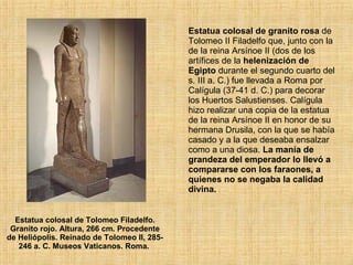 Estatua colosal de Tolomeo Filadelfo. Granito rojo. Altura, 266 cm. Procedente de Heliópolis. Reinado de Tolomeo II, 285-246 a. C. Museos Vaticanos. Roma.  Estatua colosal de granito rosa  de Tolomeo II Filadelfo que, junto con la de la reina Arsínoe II (dos de los artífices de la  helenización de Egipto  durante el segundo cuarto del s. III a. C.) fue llevada a Roma por Calígula (37-41 d. C.) para decorar los Huertos Salustienses. Calígula hizo realizar una copia de la estatua de la reina Arsínoe II en honor de su hermana Drusila, con la que se había casado y a la que deseaba ensalzar como a una diosa.  La manía de grandeza del emperador lo llevó a compararse con los faraones, a quienes no se negaba la calidad divina.  
