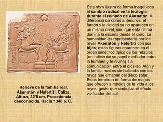 Relieve de la familia real. Akenatón y Nefertiti. Caliza. Altura, 32'5 cm. Procedencia desconocida. Hacia 1340 a. C.  Esta obra ilustra de forma inequívoca el  cambio radical en la teología durante el reinado de Akenatón . A diferencia de obras anteriores, el faraón y la deidad ya no aparecen en un mismo nivel, sino que esta última domina la escena desde el cielo. La humanidad es representada por los reyes  Akenatón y Nefertiti  con sus  hijas ; estas figuras aparecen en el orden simétrico típico de los retablos (un indicio de su papel mediador entre lo humano y lo divino). La comunicación entre el dios-sol Atón y la familia real es simbolizada con los rayos que emanan del disco solar. Estos terminan en forma de manos que ofrecen símbolos de la vida a los reyes, gesto que simboliza el efecto vivificador del sol.  