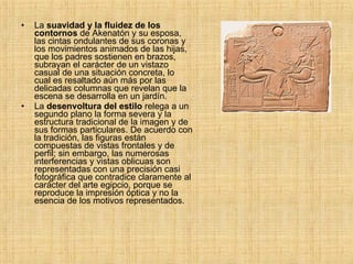 La  suavidad y la fluidez de los contornos  de Akenatón y su esposa, las cintas ondulantes de sus coronas y los movimientos animados de las hijas, que los padres sostienen en brazos, subrayan el carácter de un vistazo casual de una situación concreta, lo cual es resaltado aún más por las delicadas columnas que revelan que la escena se desarrolla en un jardín.  La  desenvoltura del estilo  relega a un segundo plano la forma severa y la estructura tradicional de la imagen y de sus formas particulares. De acuerdo con la tradición, las figuras están compuestas de vistas frontales y de perfil; sin embargo, las numerosas interferencias y vistas oblicuas son representadas con una precisión casi fotográfica que contradice claramente al carácter del arte egipcio, porque se reproduce la impresión óptica y no la esencia de los motivos representados. 