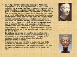 La  religión monoteísta impuesta por Akenatón  influyen en que el arte egipcio tome un rumbo bien definido.  La imagen humana  preferida por el rey, quizá determinada por su propio aspecto,  marca las pautas para la representación del ser humano  de manera tal que a menudo es casi imposible distinguir su rostro del de la reina o identificar de manera inequívoca la cabeza del retrato de reina con Nefertiti o una de sus seis hijas.  Ambas cabezas fueron encontradas en un taller de escultura.  La cabeza del rey,  identificada con certeza gracias al borde de la corona, es  un vaciado en yeso  que el escultor hizo de una cabeza de arcilla. A continuación, este vaciado en yeso fue parcialmente retrabajado y sobre él se aplicaron algunas pinceladas; esta pieza debía servir de modelo para retratos del rey en piedra dura.  La cabeza de mujer , en cambio, es un elemento inacabado de una estatua; en la espiga maciza que sobresale de la cabeza llevaría una corona y en su conjunto formaría parte de una figura hecha probablemente en caliza.  A pesar de que todavía falta el pulimento final de la cuarcita, de un color marrón suave, la piel tiene un aspecto liso y delicado. La expresión animada del rostro es subrayada por asimetrías sutiles en la boca y los ojos.  