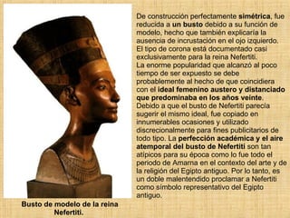 Busto de modelo de la reina Nefertiti.  De construcción perfectamente  simétrica , fue reducida a  un busto  debido a su función de modelo, hecho que también explicaría la ausencia de incrustación en el ojo izquierdo.  El tipo de corona está documentado casi exclusivamente para la reina Nefertiti.  La enorme popularidad que alcanzó al poco tiempo de ser expuesto se debe probablemente al hecho de que coincidiera con el  ideal femenino austero y distanciado que predominaba en los años veinte . Debido a que el busto de Nefertiti parecía sugerir el mismo ideal, fue copiado en innumerables ocasiones y utilizado discrecionalmente para fines publicitarios de todo tipo. La  perfección académica y el aire atemporal del busto de Nefertiti  son tan atípicos para su época como lo fue todo el periodo de Amarna en el contexto del arte y de la religión del Egipto antiguo. Por lo tanto, es un doble malentendido proclamar a Nefertiti como símbolo representativo del Egipto antiguo.  