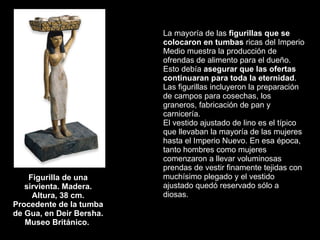 Figurilla de una sirvienta. Madera. Altura, 38 cm. Procedente de la tumba de Gua, en Deir Bersha. Museo Británico.  La mayoría de las  figurillas que se colocaron en tumbas  ricas del Imperio Medio muestra la producción de ofrendas de alimento para el dueño. Esto debía  asegurar que las ofertas continuaran para toda la eternidad . Las figurillas incluyeron la preparación de campos para cosechas, los graneros, fabricación de pan y carnicería.  El vestido ajustado de lino es el típico que llevaban la mayoría de las mujeres hasta el Imperio Nuevo. En esa época, tanto hombres como mujeres comenzaron a llevar voluminosas prendas de vestir finamente tejidas con muchísimo plegado y el vestido ajustado quedó reservado sólo a diosas.  