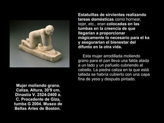 Mujer moliendo grano. Caliza. Altura, 30'9 cm. Dinastía V. 2524-2400 a. C. Procedente de Giza, tumba G 2004. Museo de Bellas Artes de Boston.  Estatuillas de sirvientes realizando tareas domésticas  como hornear, tejer, etc., eran  colocadas en las tumbas en la creencia de que llegarían a proporcionar mágicamente lo necesario para el ka y asegurarían el bienestar del difunto en la otra vida.   Esta mujer arrodillada moliendo grano para el pan lleva una falda atada a un lado y un pañuelo cubriendo el cabello. La piedra caliza en la que está tallada se habría cubierto con una capa fina de yeso y después pintado.  