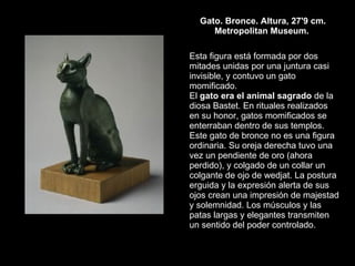 Gato. Bronce. Altura, 27'9 cm. Metropolitan Museum.  Esta figura está formada por dos mitades unidas por una juntura casi invisible, y contuvo un gato momificado.  El  gato era el animal sagrado  de la diosa Bastet. En rituales realizados en su honor, gatos momificados se enterraban dentro de sus templos.  Este gato de bronce no es una figura ordinaria. Su oreja derecha tuvo una vez un pendiente de oro (ahora perdido), y colgado de un collar un colgante de ojo de wedjat. La postura erguida y la expresión alerta de sus ojos crean una impresión de majestad y solemnidad. Los músculos y las patas largas y elegantes transmiten un sentido del poder controlado.  