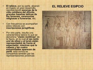 El relieve , por su parte, alcanzó en Egipto un gran desarrollo, representando  escenas de la vida cotidiana del difunto, grandes hazañas bélicas de los faraones, ceremonias religiosas o funerarias , etc.  Con frecuencia se acompañan estos relieves con  inscripciones jeroglíficas . Por otra parte, resulta una característica básica lo que se denomina &quot; visión rectilínea &quot; de la figura, en la cual  el ojo (sólo uno de ellos) y el torso están representados de frente al espectador, mientras que la cabeza y las cuatro extremidades aparecen de perfil . esta norma es compartida también por las representaciones pictóricas  EL RELIEVE EGIPCIO 