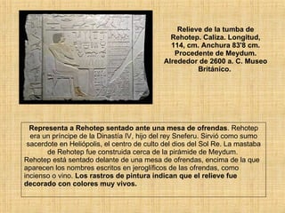 Relieve de la tumba de Rehotep. Caliza. Longitud, 114, cm. Anchura 83'8 cm. Procedente de Meydum. Alrededor de 2600 a. C. Museo Británico.  Representa a Rehotep sentado ante una mesa de ofrendas . Rehotep era un príncipe de la Dinastía IV, hijo del rey Sneferu. Sirvió como sumo sacerdote en Heliópolis, el centro de culto del dios del Sol Re. La mastaba de Rehotep fue construida cerca de la pirámide de Meydum.  Rehotep está sentado delante de una mesa de ofrendas, encima de la que aparecen los nombres escritos en jeroglíficos de las ofrendas, como incienso o vino.  Los rastros de pintura indican que el relieve fue decorado con colores muy vivos.   
