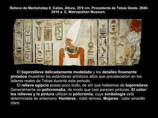 Relieve de Mentuhotep II. Caliza. Altura, 35'9 cm. Procedente de Tebas Oeste. 2040-2010 a. C. Metropolitan Museum.  El  bajorrelieve delicadamente modelado  y los  detalles finamente pintados  muestran los estándares artísticos altos que prevalecieron en los talleres reales de Tebas durante este periodo.  El  relieve egipcio  posee poco bulto, de ahí que hablemos de  bajorrelieve . Generalmente se  policromaba , de modo que casi parecen pinturas.  El color: los relieves y la pintura  utilizan la  policromía , cuya  simbología  está determinada de antemano:  Hombres  : color terroso,  Mujeres  : color amarillo claro.  