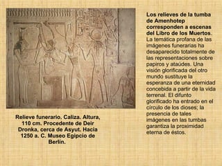 Relieve funerario. Caliza. Altura, 110 cm. Procedente de Deir Dronka, cerca de Asyut. Hacia 1250 a. C. Museo Egipcio de Berlín.  Los relieves de la tumba de Amenhotep corresponden a escenas del Libro de los Muertos . La temática profana de las imágenes funerarias ha desaparecido totalmente de las representaciones sobre papiros y ataúdes. Una visión glorificada del otro mundo sustituye la esperanza de una eternidad concebida a partir de la vida terrenal. El difunto glorificado ha entrado en el círculo de los dioses; la presencia de tales imágenes en las tumbas garantiza la proximidad eterna de éstos.  