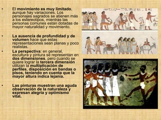 El  movimiento es muy limitado , aunque hay variaciones. Los personajes sagrados se atienen más a los estereotipos, mientras las personas comunes están dotadas de mayor naturalidad y movimiento. La ausencia de profundidad y de volumen  hace que estas representaciones sean planas y poco realistas. La perspectiva : en general, escultura y pintura se representan en  dos dimensiones , pero cuando se quiere lograr la  tercera   dimensión  utilizan la  multiplicación de perfiles ,  disposición en bandas o pisos, teniendo en cuenta que la mayor altura indica lejanía. Las pinturas muestran una aguda observación de la naturaleza y expresan alegría y optimismo vital. 